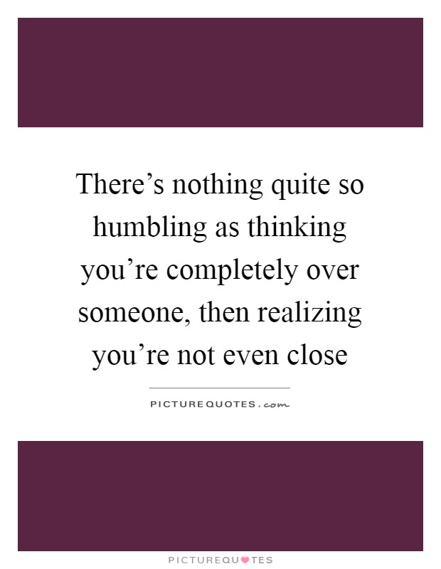 There's nothing quite so humbling as thinking you're completely over someone, then realizing you're not even close Picture Quote #1