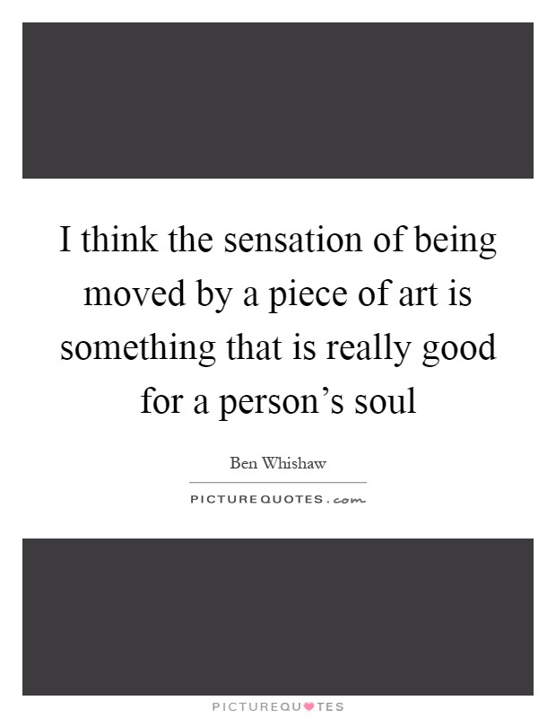 I think the sensation of being moved by a piece of art is something that is really good for a person's soul Picture Quote #1