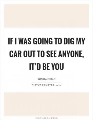 If I was going to dig my car out to see anyone, it’d be you Picture Quote #1