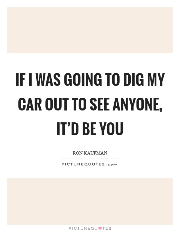 If I was going to dig my car out to see anyone, it'd be you Picture Quote #1