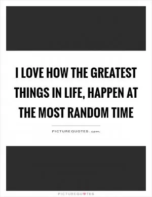 I love how the greatest things in life, happen at the most random time Picture Quote #1