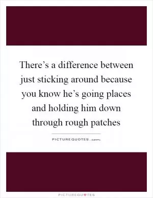 There’s a difference between just sticking around because you know he’s going places and holding him down through rough patches Picture Quote #1
