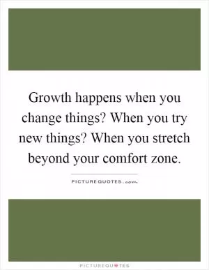 Growth happens when you change things? When you try new things? When you stretch beyond your comfort zone Picture Quote #1