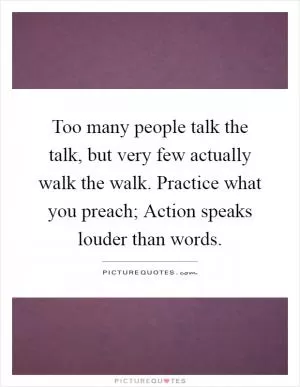 Too many people talk the talk, but very few actually walk the walk. Practice what you preach; Action speaks louder than words Picture Quote #1
