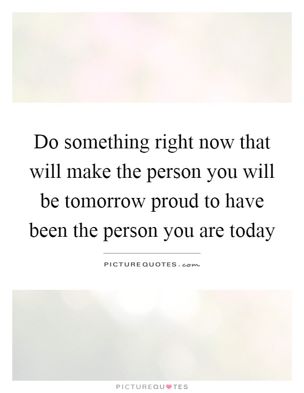 Do something right now that will make the person you will be tomorrow proud to have been the person you are today Picture Quote #1