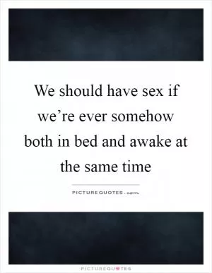 We should have sex if we’re ever somehow both in bed and awake at the same time Picture Quote #1