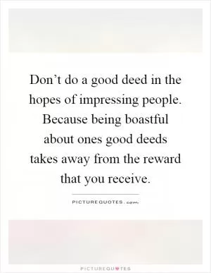 Don’t do a good deed in the hopes of impressing people. Because being boastful about ones good deeds takes away from the reward that you receive Picture Quote #1