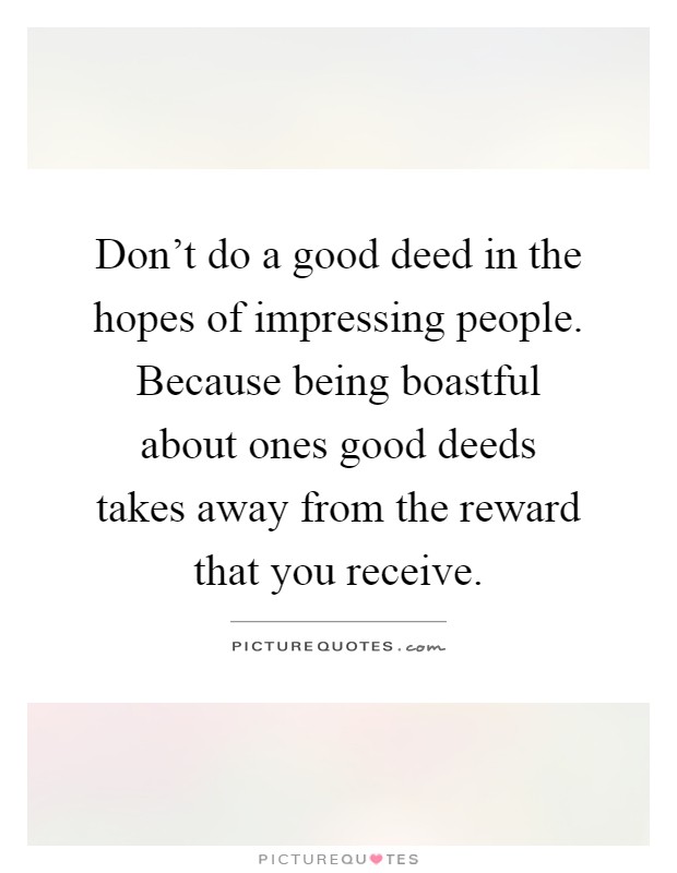 Don't do a good deed in the hopes of impressing people. Because being boastful about ones good deeds takes away from the reward that you receive Picture Quote #1