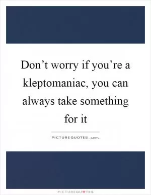 Don’t worry if you’re a kleptomaniac, you can always take something for it Picture Quote #1