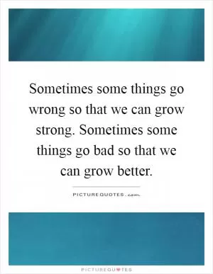 Sometimes some things go wrong so that we can grow strong. Sometimes some things go bad so that we can grow better Picture Quote #1