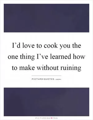 I’d love to cook you the one thing I’ve learned how to make without ruining Picture Quote #1