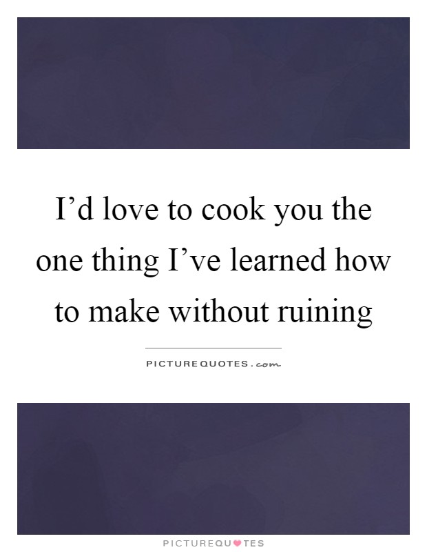 I'd love to cook you the one thing I've learned how to make without ruining Picture Quote #1