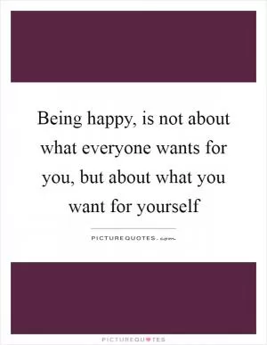 Being happy, is not about what everyone wants for you, but about what you want for yourself Picture Quote #1