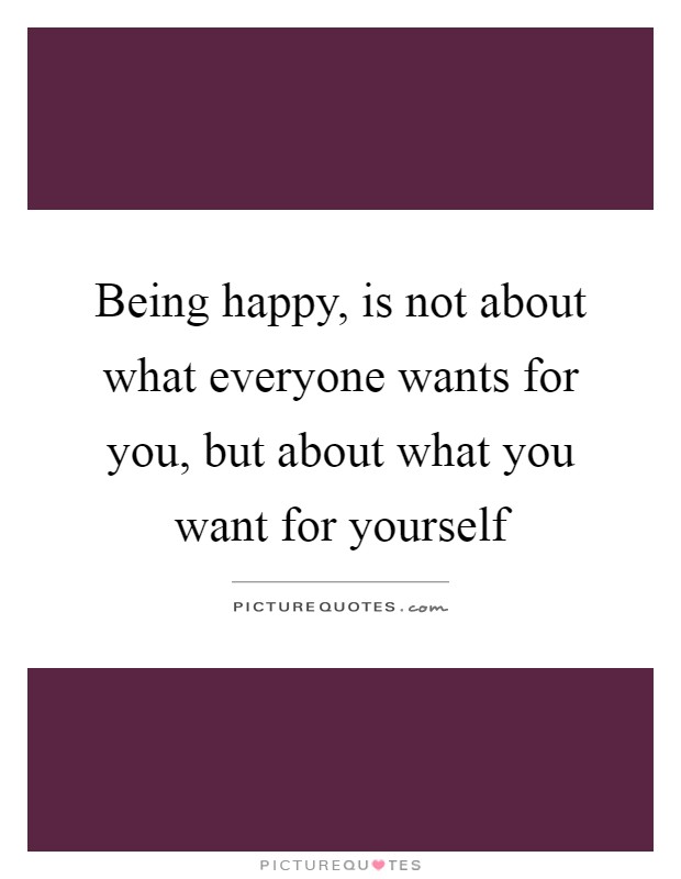 Being happy, is not about what everyone wants for you, but about what you want for yourself Picture Quote #1