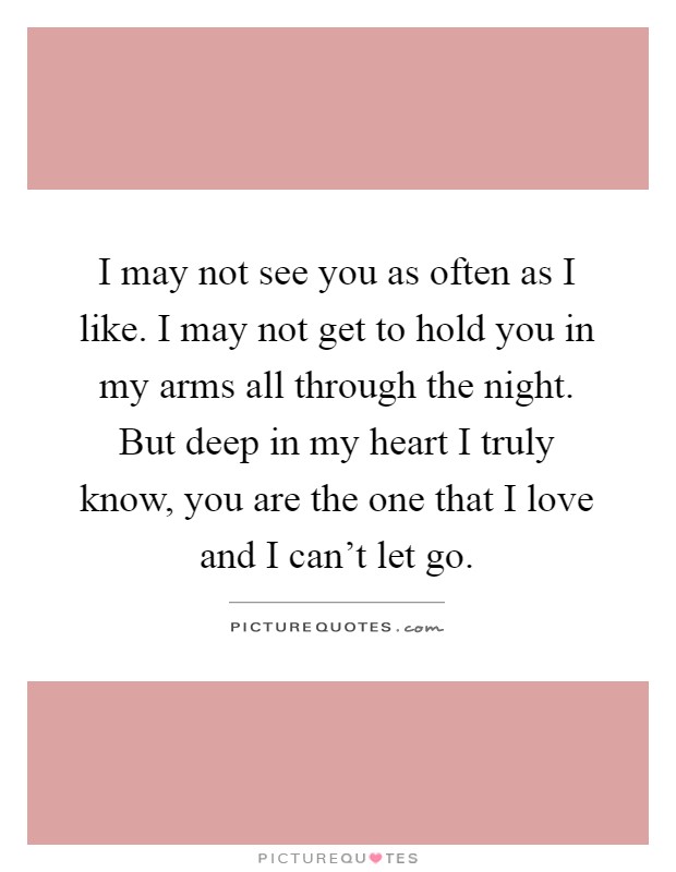 I may not see you as often as I like. I may not get to hold you in my arms all through the night. But deep in my heart I truly know, you are the one that I love and I can't let go Picture Quote #1