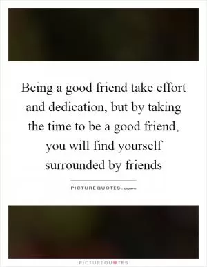 Being a good friend take effort and dedication, but by taking the time to be a good friend, you will find yourself surrounded by friends Picture Quote #1