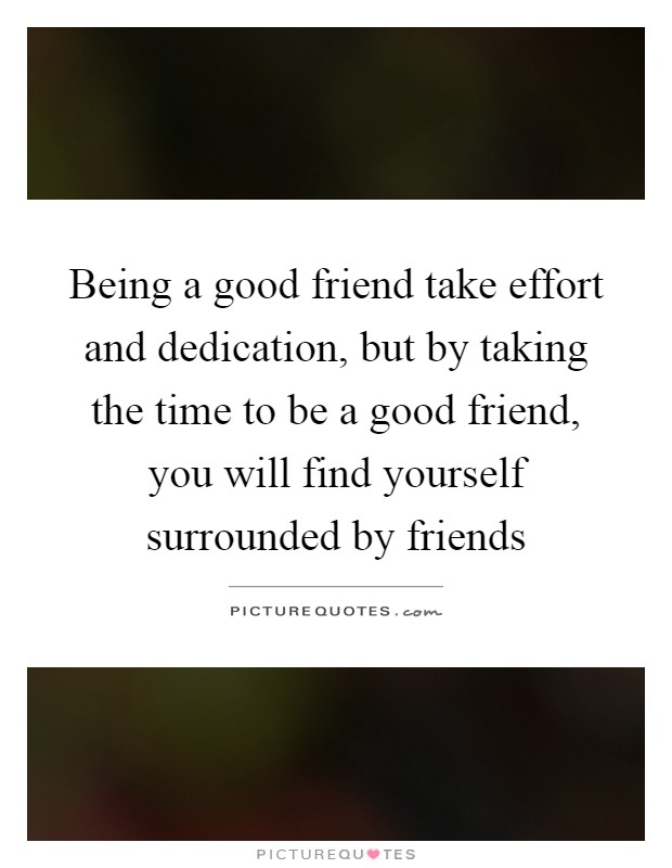 Being a good friend take effort and dedication, but by taking the time to be a good friend, you will find yourself surrounded by friends Picture Quote #1