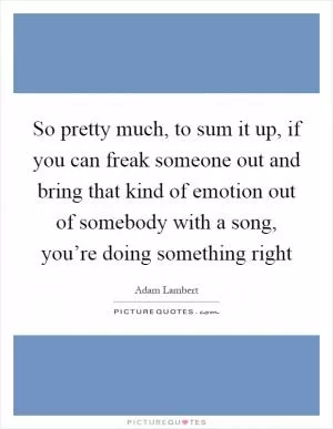 So pretty much, to sum it up, if you can freak someone out and bring that kind of emotion out of somebody with a song, you’re doing something right Picture Quote #1