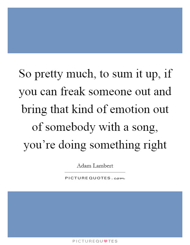 So pretty much, to sum it up, if you can freak someone out and bring that kind of emotion out of somebody with a song, you're doing something right Picture Quote #1