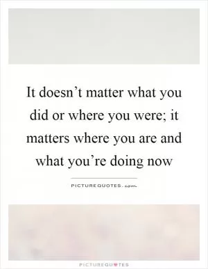 It doesn’t matter what you did or where you were; it matters where you are and what you’re doing now Picture Quote #1