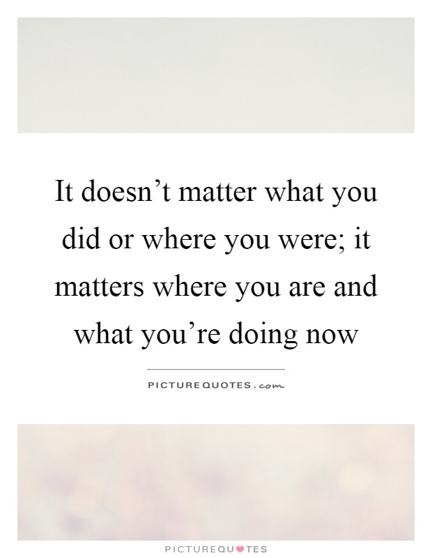 It doesn't matter what you did or where you were; it matters where you are and what you're doing now Picture Quote #1