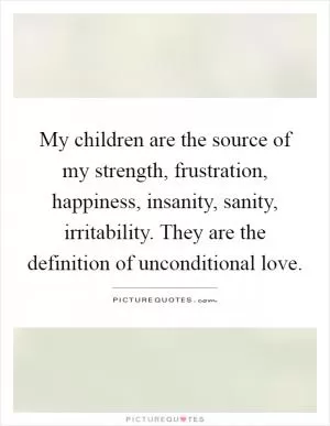 My children are the source of my strength, frustration, happiness, insanity, sanity, irritability. They are the definition of unconditional love Picture Quote #1