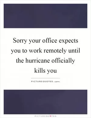 Sorry your office expects you to work remotely until the hurricane officially kills you Picture Quote #1