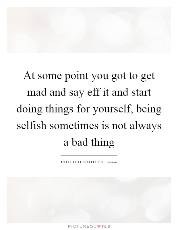 At some point you got to get mad and say eff it and start doing things for yourself, being selfish sometimes is not always a bad thing Picture Quote #1