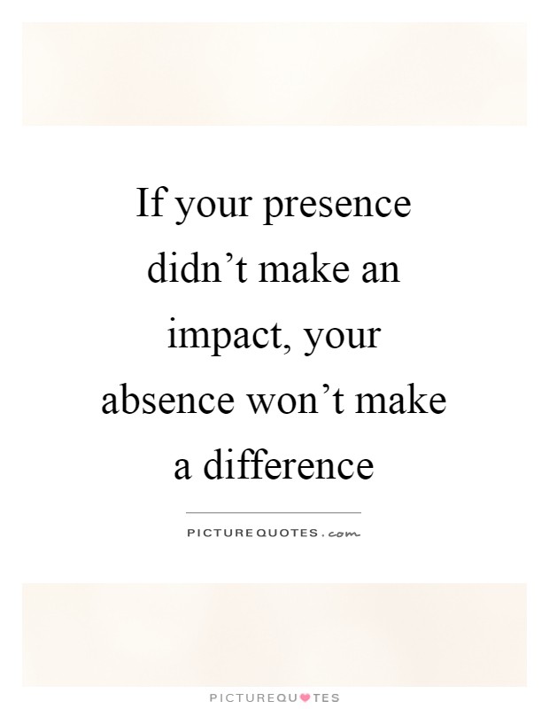 If your presence didn't make an impact, your absence won't make a difference Picture Quote #1