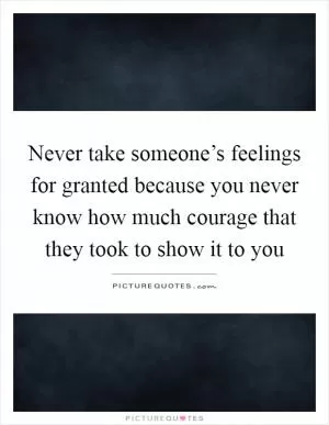Never take someone’s feelings for granted because you never know how much courage that they took to show it to you Picture Quote #1