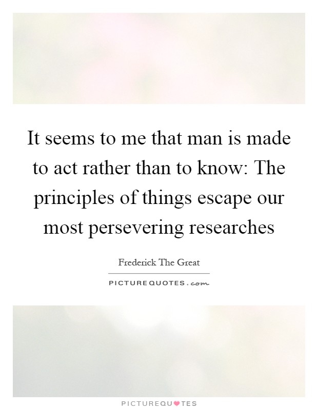 It seems to me that man is made to act rather than to know: The principles of things escape our most persevering researches Picture Quote #1