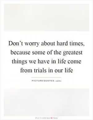 Don’t worry about hard times, because some of the greatest things we have in life come from trials in our life Picture Quote #1