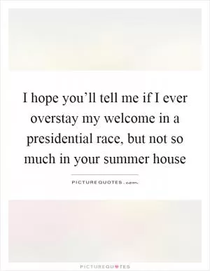 I hope you’ll tell me if I ever overstay my welcome in a presidential race, but not so much in your summer house Picture Quote #1