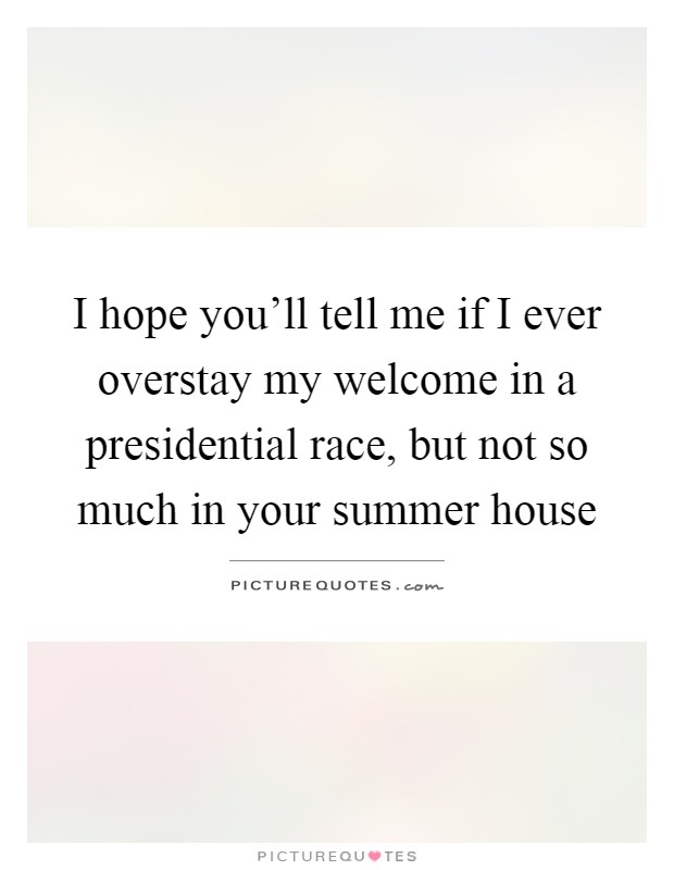 I hope you'll tell me if I ever overstay my welcome in a presidential race, but not so much in your summer house Picture Quote #1