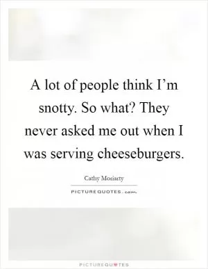 A lot of people think I’m snotty. So what? They never asked me out when I was serving cheeseburgers Picture Quote #1