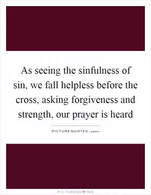As seeing the sinfulness of sin, we fall helpless before the cross, asking forgiveness and strength, our prayer is heard Picture Quote #1