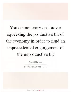 You cannot carry on forever squeezing the productive bit of the economy in order to fund an unprecedented engorgement of the unproductive bit Picture Quote #1