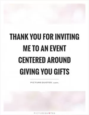 Thank you for inviting me to an event centered around giving you gifts Picture Quote #1