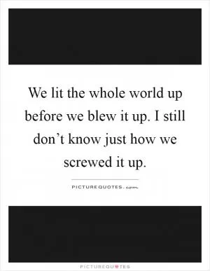 We lit the whole world up before we blew it up. I still don’t know just how we screwed it up Picture Quote #1
