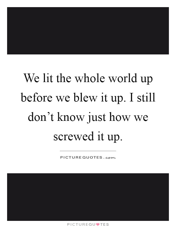 We lit the whole world up before we blew it up. I still don't know just how we screwed it up Picture Quote #1