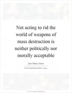 Not acting to rid the world of weapons of mass destruction is neither politically nor morally acceptable Picture Quote #1