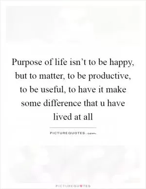 Purpose of life isn’t to be happy, but to matter, to be productive, to be useful, to have it make some difference that u have lived at all Picture Quote #1