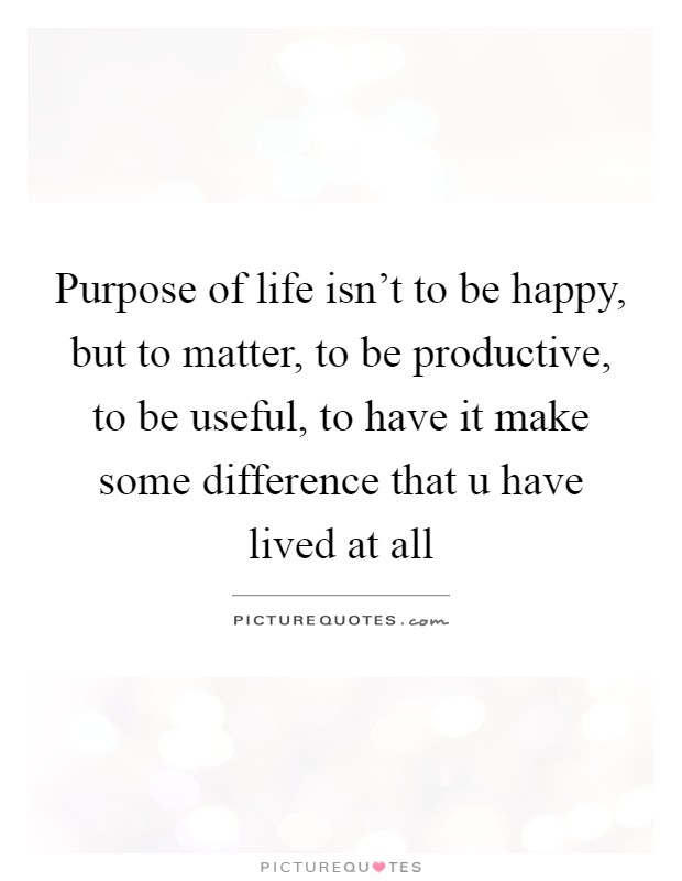 Purpose of life isn't to be happy, but to matter, to be productive, to be useful, to have it make some difference that u have lived at all Picture Quote #1
