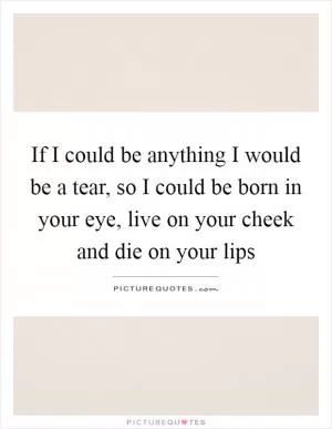 If I could be anything I would be a tear, so I could be born in your eye, live on your cheek and die on your lips Picture Quote #1