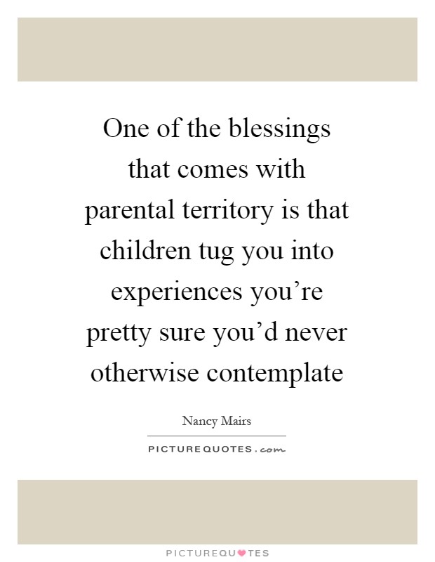 One of the blessings that comes with parental territory is that children tug you into experiences you’re pretty sure you’d never otherwise contemplate Picture Quote #1
