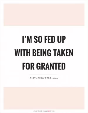 I’m so fed up with being taken for granted Picture Quote #1