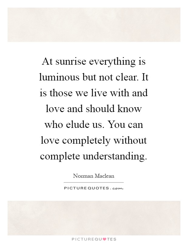 At sunrise everything is luminous but not clear. It is those we live with and love and should know who elude us. You can love completely without complete understanding Picture Quote #1