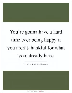 You’re gonna have a hard time ever being happy if you aren’t thankful for what you already have Picture Quote #1