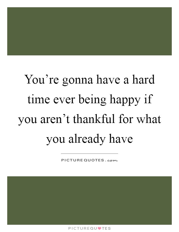 You're gonna have a hard time ever being happy if you aren't thankful for what you already have Picture Quote #1