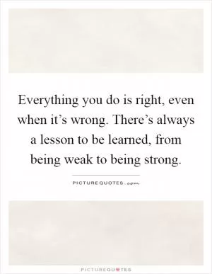 Everything you do is right, even when it’s wrong. There’s always a lesson to be learned, from being weak to being strong Picture Quote #1